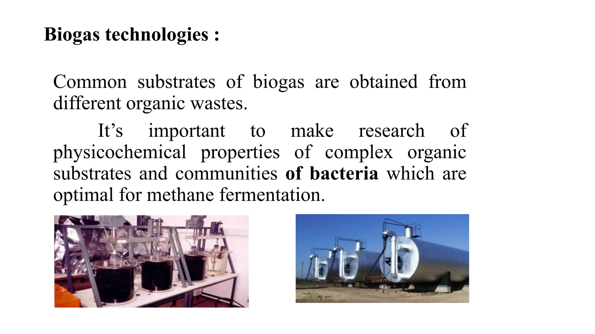 Biogas technologies :
• Rod shaped
• Relatively quick growing
• Gram negative
• Strictly aerobic
• Aerobic conditions uses Fe2+ or
reduced S (S2-) as electron
acceptor
• Anoxic conditions use Fe3+ as
electron acceptor
• , temperatures of 20-35 degree C
and pH of 2.0
Common substrates of biogas are obtained from
different organic wastes.
It’s important to make research of
physicochemical properties of complex organic
substrates and communities of bacteria which are
optimal for methane fermentation.
 