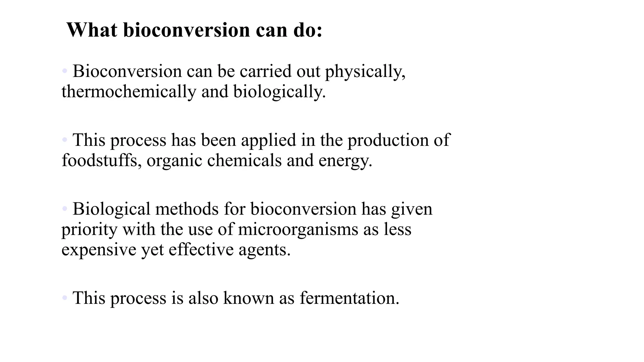 What bioconversion can do:
• Bioconversion can be carried out physically,
thermochemically and biologically.
• This process has been applied in the production of
foodstuffs, organic chemicals and energy.
• Biological methods for bioconversion has given
priority with the use of microorganisms as less
expensive yet effective agents.
• This process is also known as fermentation.
 