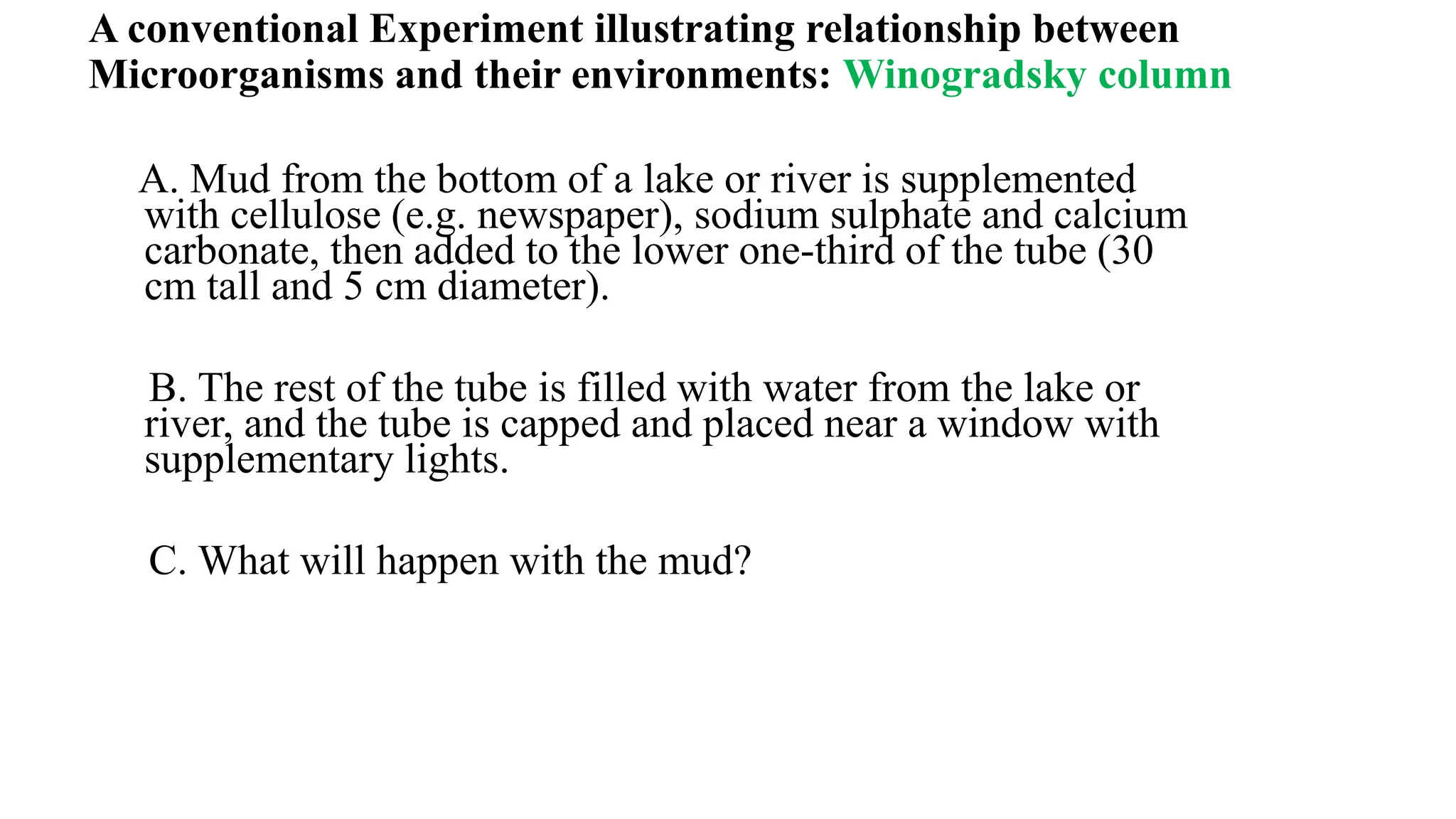 A conventional Experiment illustrating relationship between
Microorganisms and their environments: Winogradsky column
A. Mud from the bottom of a lake or river is supplemented
with cellulose (e.g. newspaper), sodium sulphate and calcium
carbonate, then added to the lower one-third of the tube (30
cm tall and 5 cm diameter).
B. The rest of the tube is filled with water from the lake or
river, and the tube is capped and placed near a window with
supplementary lights.
C. What will happen with the mud?
 