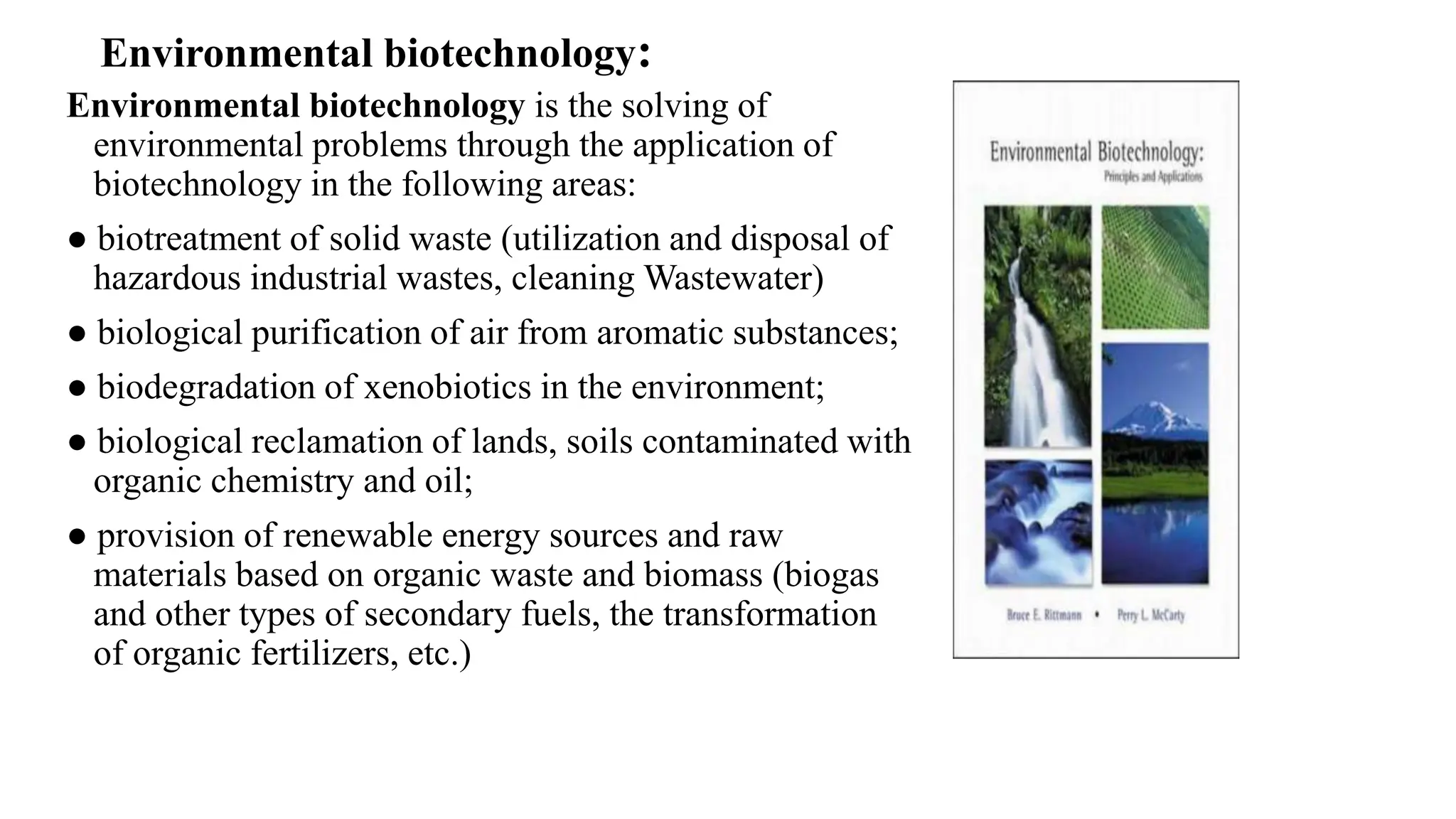 Environmental biotechnology is the solving of
environmental problems through the application of
biotechnology in the following areas:
● biotreatment of solid waste (utilization and disposal of
hazardous industrial wastes, cleaning Wastewater)
● biological purification of air from aromatic substances;
● biodegradation of xenobiotics in the environment;
● biological reclamation of lands, soils contaminated with
organic chemistry and oil;
● provision of renewable energy sources and raw
materials based on organic waste and biomass (biogas
and other types of secondary fuels, the transformation
of organic fertilizers, etc.)
Environmental biotechnology:
 