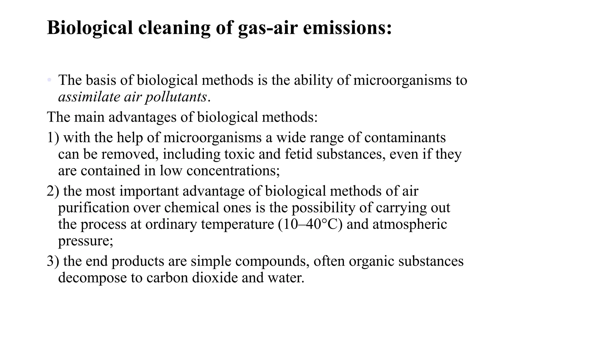 Biological cleaning of gas-air emissions:
• The basis of biological methods is the ability of microorganisms to
assimilate air pollutants.
The main advantages of biological methods:
1) with the help of microorganisms a wide range of contaminants
can be removed, including toxic and fetid substances, even if they
are contained in low concentrations;
2) the most important advantage of biological methods of air
purification over chemical ones is the possibility of carrying out
the process at ordinary temperature (10–40°C) and atmospheric
pressure;
3) the end products are simple compounds, often organic substances
decompose to carbon dioxide and water.
 