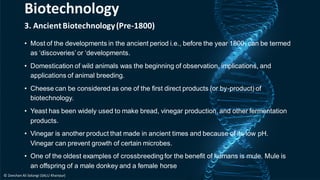 3. AncientBiotechnology(Pre-1800)
• Most of the developments in the ancient period i.e., before the year 1800, can be termed
as ‘discoveries’or ‘developments.
• Domestication of wild animals was the beginning of observation, implications, and
applications of animal breeding.
• Cheese can be considered as one of the first direct products (or by-product) of
biotechnology.
• Yeast has been widely used to make bread, vinegar production, and other fermentation
products.
• Vinegar is another product that made in ancient times and because of its low pH.
Vinegar can prevent growth of certain microbes.
• One of the oldest examples of crossbreedingfor the benefit of humans is mule. Mule is
an offspring of a male donkey and a female horse
Biotechnology
© Zeeshan Ali Solangi (SALU Khairpur)
 
