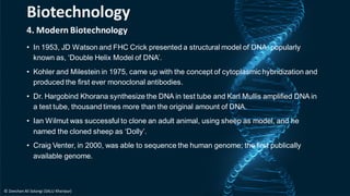 4. Modern Biotechnology
• In 1953, JD Watson and FHC Crick presented a structural model of DNA, popularly
known as, ‘Double Helix Model of DNA’.
• Kohler and Milestein in 1975, came up with the concept of cytoplasmic hybridization and
produced the first ever monoclonal antibodies.
• Dr. Hargobind Khorana synthesize the DNA in test tube and Karl Mullis amplified DNA in
a test tube, thousand times more than the original amount of DNA.
• Ian Wilmut was successful to clone an adult animal, using sheep as model, and he
named the cloned sheep as ‘Dolly’.
• Craig Venter, in 2000, was able to sequence the human genome; the first publically
available genome.
Biotechnology
© Zeeshan Ali Solangi (SALU Khairpur)
 