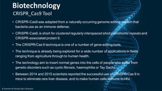 CRISPR_Cas9 Tool
• CRISPR-Cas9 was adapted from a naturally occurring genome editing system that
bacteria use as an immune defense.
• CRISPR-Cas9, is short for clustered regularly interspaced short palindromic repeats and
CRISPR-associated protein 9.
• The CRISPR/Cas 9 technique is one of a number of gene-editing tools.
• The technique is already being explored for a wide number of applications in fields
ranging from agriculture through to human health.
• The technology aim to insert normal genes into the cells of people who suffer from
genetic disorders such as cystic fibrosis, haemophilia or Tay Sachs.
• Between 2014 and 2015 scientists reported the successful use of CRISPR/Cas 9 in
mice to eliminate rare liver disease, and to make human cells immune to HIV.
Biotechnology
© Zeeshan Ali Solangi (SALU Khairpur)
 