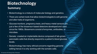 Summary
• Biotechnology is a mixture of molecular biology and genetics.
• There are certain tools that allow biotechnologists to edit genome
and alter traits of organisms.
• Glucose monitors, pregnancy tests, and heavy-metal sensors are
just a few of the biosensor-based detectors developed and used
since the 1960s. Biosensors consist of enzymes, antibodies, or
microbes.
• Seraxis: created an implantable device composed of lab-grown
pancreatic cells that directly respond to a patient’s blood glucose
levels.
• Biotechnology has many ethical concerns regarding genome
editing hence it is only working with the somatic cells.
Biotechnology
© Zeeshan Ali Solangi (SALU Khairpur)
 