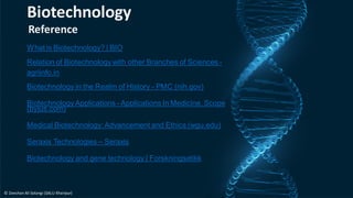 Reference
What is Biotechnology? | BIO
Relation of Biotechnology with other Branches of Sciences -
agriinfo.in
Biotechnology in the Realm of History - PMC (nih.gov)
Biotechnology Applications - Applications In Medicine, Scope
(byjus.com)
Medical Biotechnology:Advancement and Ethics (wgu.edu)
Seraxis Technologies – Seraxis
Biotechnology and gene technology | Forskningsetikk
Biotechnology
© Zeeshan Ali Solangi (SALU Khairpur)
 