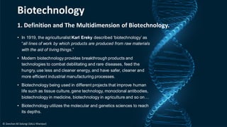 1. Definition and The Multidimension of Biotechnology.
• In 1919, the agriculturalist Karl Ereky described ‘biotechnology’ as
“all lines of work by which products are produced from raw materials
with the aid of living things.”
• Modern biotechnology provides breakthrough products and
technologies to combat debilitating and rare diseases, feed the
hungry, use less and cleaner energy, and have safer, cleaner and
more efficient industrial manufacturing processes.
• Biotechnology being used in different projects that improve human
life such as tissue culture, gene technology, monoclonal antibodies,
biotechnology in medicine, biotechnology in agriculture and so on…
• Biotechnology utilizes the molecular and genetics sciences to reach
its depths.
Biotechnology
© Zeeshan Ali Solangi (SALU Khairpur)
 