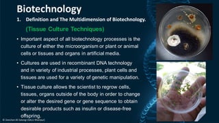 1. Definition and The Multidimension of Biotechnology.
(Tissue Culture Techniques)
• Important aspect of all biotechnology processes is the
culture of either the microorganism or plant or animal
cells or tissues and organs in artificial media.
• Cultures are used in recombinant DNA technology
and in variety of industrial processes, plant cells and
tissues are used for a variety of genetic manipulation.
• Tissue culture allows the scientist to regrow cells,
tissues, organs outside of the body in order to change
or alter the desired gene or gene sequence to obtain
desirable products such as insulin or disease-free
offspring.
Biotechnology
© Zeeshan Ali Solangi (SALU Khairpur)
 
