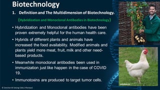 1. Definitionand The Multidimensionof Biotechnology.
(Hybridization and Monoclonal Antibodies in Biotechnology)
• Hybridization and Monoclonal antibodies have been
proven extremely helpful for the human health care.
• Hybrids of different plants and animals have
increased the food availability. Modified animals and
plants yield more meat, fruit, milk and other need-
based products.
• Meanwhile monoclonal antibodies been used in
immunization just like happen in the case of COVID
19.
• Immunotoxins are produced to target tumor cells.
Biotechnology
© Zeeshan Ali Solangi (SALU Khairpur)
 