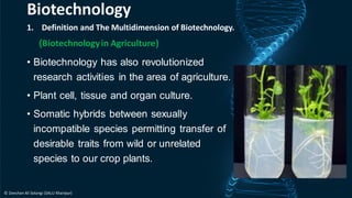 1. Definition and The Multidimension of Biotechnology.
(Biotechnologyin Agriculture)
• Biotechnology has also revolutionized
research activities in the area of agriculture.
• Plant cell, tissue and organ culture.
• Somatic hybrids between sexually
incompatible species permitting transfer of
desirable traits from wild or unrelated
species to our crop plants.
Biotechnology
© Zeeshan Ali Solangi (SALU Khairpur)
 
