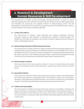 8
6. Research & Development,
Human Resources & Skill Development
The Government of Odisha would encourage Universities/Institutes to build an active
network/collaboration with national and international institutes of repute, R&D organisations
and industries for advanced and applied research in Biotechnology sector and skill
development. The Government would encourage Universities and health institutes to take up
contract research for industry and public agencies.
6.1 Centres of Excellence
The Government of Odisha, would designate the existing Universities/ Institutes/
Industries/ Agencies with Research & Development facilities in Biotechnology and
healthcare as Centres of Excellence and would constitute a global advisory network to
foster cutting edge research.
6.2 Biotechnology Enterprise & Skill Development Schools
The Government of Odisha shall encourage Universities/Institutes/Industries/Agencies to
establish Biotechnology Enterprises and Skill Development Schools (BESD) and conduct
specialized short-term courses in business management, entrepreneurship development,
bio-safety, bio-ethics, and intellectual property rights, industrial training/apprentice-ship
to enhance the competitiveness of Biotechnology industry needs/demand.
6.3 Biotechnology Incubators
The Government will set up Incubators, either on its own or in partnership with private
sector. The incubators would nurture innovation, support and mentor start-ups in priority
sector.
6.4 Specialized Institutes
The Government of Odisha will promote setting up of Institutes under private participation
for achieving excellence in specialized areas. Core facilities in areas such as Genomics,
Proteomics, Bioengineering and Bioinformatics, bio-diversity would be set up to facilitate
research in the latest trends in Biotechnology and bio-diversity conservation.
6.5 Intellectual Property Rights
The Government of Odisha will extend financial support to Universities, industries and
research Institutes for protection of Intellectual Property Rights through filing of patents. A
Patent Information Centre (PIC) has been set up with access to all relevant databases.
This centre will be converted to State Level Intellectual Property Rights Facilitation Centre
in due course.
 