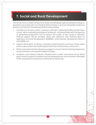 9
7. Social and Rural Development
The Government of Odisha will promote simple and affordable Agricultural Biotechnology to
generate rural employment and Medical Biotechnology to promote affordable healthcare
products and services. The following initiatives are proposed.
1. Activities such as tissue culture, mushroom cultivation, hardening facilities for plant tissue
culture, vermi-composting and organic farming etc. will be promoted with the objective
of generating employment and to improve the quality of farm produce. Separate
financial support will be provided along with assistance from National Bank for
Agriculture and Rural Development (NABARD), Small Industries Development Bank of
India (SIDBI), etc.
2. Support will be given to farmers cultivating medicinal plants and tissue culture raised
plants under contract with medicinal plant extraction units and tissue culture units.
3. NGOs and private institutes will be encouraged to conduct farmers training programmes
to educate them on the benefits of Biotechnology.
4. Academic and research institutes, industries both in public and private sector will be
given financial support for infrastructure for developing new and innovative affordable
health care products and services and food & non-food crops.
 