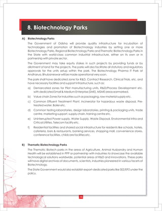 10
8. Biotechnology Parks
A) Biotechnology Parks
The Government of Odisha will provide quality infrastructure for incubation of
technologies and promotion of Biotechnology industries by setting one or more
Biotechnology Parks, Regional Biotechnology Parks and Thematic Biotechnology Parks in
the State with world-class common industrial infrastructure, either on its own or in
partnership with private sector.
The Government may take equity stakes in such projects by providing funds or by
allotment of land for the projects. The parks will also facilitate all statutory and regulatory
approvals for the units setup within the park. The Biotechnology Pharma IT Park at
Andharua, Bhubaneswar will be made operational very soon.
The park shall have dedicated zone for R&D, Contract Research, Clinical Trials, etc. and
have necessary facilities and support infrastructure, such as:
a) Demarcated zones for Pilot manufacturing units, R&D/Process Development etc.
with dedicated Small & Medium Enterprise (SME), MSME areas earmarked.
b) Value chain Zones for industries such as packaging, raw-material supply etc.
c) Common Effluent Treatment Plant, Incinerator for hazardous waste disposal, Pre-
treated water, Boiler etc.
d) Common testing laboratories, design laboratories, printing & packaging units, trade
centre, marketing support, supply chain, training centre etc.
e) Uninterrupted Power supply, Water Supply, Waste Disposal, Environmental Infra and
Critical Utilities, Telecom facility etc.
f) Residential facilities and shared social infrastructure for residents like schools, hotels,
cafeteria, bars & restaurants, banking services, shopping mall, convenience stores,
conference facilities, childcare facilities etc.
B) Thematic Biotechnology Parks
The Thematic Biotech parks in the areas of Agriculture, Animal Husbandry and Human
Health will be established in PPP or partnership with industries to showcase the available
technological solutions worldwide, potential areas of R&D and innovations. These parks
will have digital archives of documents, scientists, industries pioneered in various facets of
Biotechnology.
The State Government would also establish export-dedicated parks like SEZ/EPZ under the
policy.
 