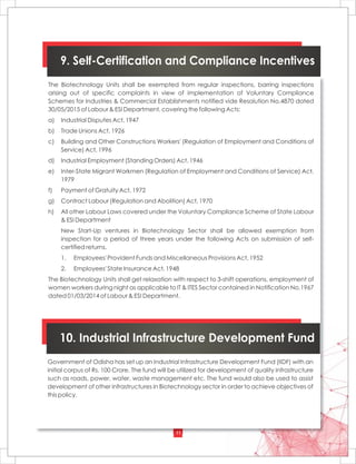 11
9. Self-Certification and Compliance Incentives
The Biotechnology Units shall be exempted from regular inspections, barring inspections
arising out of specific complaints in view of implementation of Voluntary Compliance
Schemes for Industries & Commercial Establishments notified vide Resolution No.4870 dated
30/05/2015 of Labour & ESI Department, covering the following Acts:
a) Industrial Disputes Act, 1947
b) Trade Unions Act, 1926
c) Building and Other Constructions Workers' (Regulation of Employment and Conditions of
Service) Act, 1996
d) Industrial Employment (Standing Orders) Act, 1946
e) Inter-State Migrant Workmen (Regulation of Employment and Conditions of Service) Act,
1979
f) Payment of Gratuity Act, 1972
g) Contract Labour (Regulation and Abolition) Act, 1970
h) All other Labour Laws covered under the Voluntary Compliance Scheme of State Labour
& ESI Department
New Start-Up ventures in Biotechnology Sector shall be allowed exemption from
inspection for a period of three years under the following Acts on submission of self-
certified returns.
1. Employees' Provident Funds and Miscellaneous Provisions Act, 1952
2. Employees' State Insurance Act, 1948
The Biotechnology Units shall get relaxation with respect to 3-shift operations, employment of
women workers during night as applicable to IT & ITES Sector contained in Notification No.1967
dated 01/03/2014 of Labour & ESI Department.
10. Industrial Infrastructure Development Fund
Government of Odisha has set up an Industrial Infrastructure Development Fund (IIDF) with an
initial corpus of Rs. 100 Crore. The fund will be utilized for development of quality infrastructure
such as roads, power, water, waste management etc. The fund would also be used to assist
development of other infrastructures in Biotechnology sector in order to achieve objectives of
this policy.
 