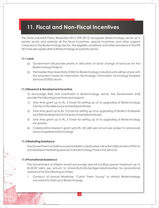 12
11. Fiscal and Non-Fiscal Incentives
The State Industrial Policy Resolution-2015 (IPR 2015) recognizes Biotechnology sector as a
priority sector and extends all the fiscal incentives, special incentives and other support
measures to the Biotechnology Sector. The eligibility conditions and other provisions in the IPR
2015 are also applicable to Biotechnology as a priority sector.
11.1 Land
a) Government will provide priority in allocation of land/ change of land-use for the
Biotechnology Projects.
b) Permissible Floor Area Ratio (FAR) for Biotechnology Industrial units will be at par with
the provisions made for Information Technology/ Information Technology Enabled
Services (IT/ITES) sector.
11.2 Research & Development Incentive
To encourage R&D and investment in Biotechnology sector, the Government shall
provide the following incentives and support:
1) One time grant up to Rs. 2 Crore for setting up of or upgrading of Biotechnology
Centres of Excellence by Universities/Institutes.
2) One time grant up to Rs. 2 Crore for setting up of or upgrading of Biotech Enterprise
and Skill Development Schools by Universities/Institutes.
3) One time grant up to Rs. 2 Crore for setting up of or upgrading of Biotechnology
Incubators.
4) Collaborative research grant upto Rs. 30 Lakh per annum per project in advanced
areas of applied biotechnology
11.3 Marketing Assistance
The Government of Odisha would establish a dedicated cell within Directorate of EPM to
provide Export Marketing services to Biotechnology Products & Services
11.4 Promotional Assistance
The Government of Odisha would encourage special funding support maximum up to
Rs.50.00 lakhs per annum to University/Institutes/Agencies/Industries for promotional
assistance for the following activities:
1. Conduct of annual Workshop “Catch Them Young” to attract Biotechnology
innovators for Start-up in Biotechnology.
 