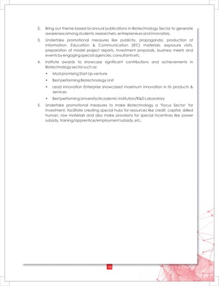 13
2. Bring out theme based bi-annual publications in Biotechnology Sector to generate
awareness among students, researchers, entrepreneurs and innovators.
3. Undertake promotional measures like publicity, propaganda, production of
Information, Education & Communication (IEC) materials, exposure visits,
preparation of model project reports, investment proposals, business meets and
events by engaging special agencies, consultants etc.
4. Institute awards to showcase significant contributions and achievements in
Biotechnology sector such as:
• Most promising Start Up venture
• Best performing Biotechnology Unit
• Lead Innovation Enterprise showcased maximum innovation in its products &
services
• Best performing University/Academic Institution/R&D Laboratory
5. Undertake promotional measures to make Biotechnology a ‘Focus Sector’ for
investment, facilitate creating special hubs for resources like credit, capital, skilled
human, raw materials and also make provisions for special incentives like power
subsidy, training/apprentice/employment subsidy, etc.
 