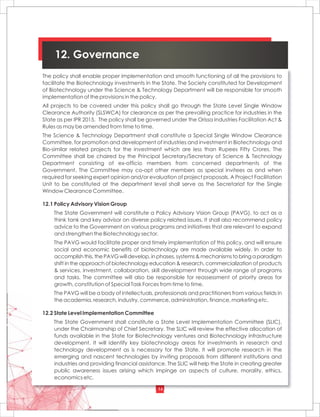 14
12. Governance
The policy shall enable proper implementation and smooth functioning of all the provisions to
facilitate the Biotechnology investments in the State. The Society constituted for Development
of Biotechnology under the Science & Technology Department will be responsible for smooth
implementation of the provisions in the policy.
All projects to be covered under this policy shall go through the State Level Single Window
Clearance Authority (SLSWCA) for clearance as per the prevailing practice for industries in the
State as per IPR 2015. The policy shall be governed under the Orissa Industries Facilitation Act &
Rules as may be amended from time to time.
The Science & Technology Department shall constitute a Special Single Window Clearance
Committee, for promotion and development of industries and investment in Biotechnology and
Bio-similar related projects for the investment which are less than Rupees Fifty Crores. The
Committee shall be chaired by the Principal Secretary/Secretary of Science & Technology
Department consisting of ex-officio members from concerned departments of the
Government. The Committee may co-opt other members as special invitees as and when
required for seeking expert opinion and/or evaluation of project proposals. A Project Facilitation
Unit to be constituted at the department level shall serve as the Secretariat for the Single
Window Clearance Committee.
12.1 Policy Advisory Vision Group
The State Government will constitute a Policy Advisory Vision Group (PAVG), to act as a
think tank and key advisor on diverse policy related issues. It shall also recommend policy
advice to the Government on various programs and initiatives that are relevant to expand
and strengthen the Biotechnology sector.
The PAVG would facilitate proper and timely implementation of this policy, and will ensure
social and economic benefits of biotechnology are made available widely. In order to
accomplish this, the PAVG will develop, in phases, systems & mechanisms to bring a paradigm
shift in the approach of biotechnology education & research, commercialization of products
& services, investment, collaboration, skill development through wide range of programs
and tasks. The committee will also be responsible for reassessment of priority areas for
growth, constitution of Special Task Forces from time to time.
The PAVG will be a body of intellectuals, professionals and practitioners from various fields in
the academia, research, industry, commerce, administration, finance, marketing etc.
12.2 State Level Implementation Committee
The State Government shall constitute a State Level Implementation Committee (SLIC),
under the Chairmanship of Chief Secretary. The SLIC will review the effective allocation of
funds available in the State for Biotechnology ventures and Biotechnology infrastructure
development. It will identify key biotechnology areas for investments in research and
technology development as is necessary for the State. It will promote research in the
emerging and nascent technologies by inviting proposals from different institutions and
industries and providing financial assistance. The SLIC will help the State in creating greater
public awareness issues arising which impinge on aspects of culture, morality, ethics,
economics etc.
 