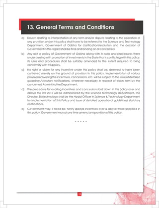 15
13. General Terms and Conditions
a) Doubts relating to interpretation of any term and/or dispute relating to the operation of
any provision under this policy shall have to be referred to the Science and Technology
Department, Government of Odisha for clarification/resolution and the decision of
Government in this regard shall be final and binding on all concerned.
b) Any act or policy of Government of Odisha along-with its rules and procedures there
under dealing with promotion of investments in the State that is conflicting with this policy,
its rules and procedures shall be suitably amended to the extent required to bring
conformity with this policy.
c) No right or claim for any incentive under this policy shall be, deemed to have been
conferred merely on the ground of provision in this policy. Implementation of various
provisions covering the incentives, concessions, etc. will be subject to the issue of detailed
guidelines/statutory notifications, wherever necessary in respect of each item by the
concerned Administrative Department.
d) The procedure for availing incentives and concessions laid down in this policy over and
above the IPR 2015 will be administered by the Science technology Department. The
Director, Biotechnology shall be the Nodal Officer in Science & Technology Department
for implementation of this Policy and issue of detailed operational guidelines/ statutory
notifications.
e) Government may, if need be, notify special incentives over & above those specified in
this policy. Government may at any time amend any provision of this policy.
* * * * *
 