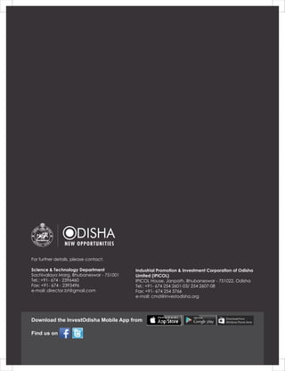 Find us on
Download the InvestOdisha Mobile App from
For further details, please contact:
Science & Technology Department
Sachivalaya Marg, Bhubaneswar - 751001
Tel.: +91- 674 - 2396460
Fax: +91- 674 - 2393496
e-mail: director.bt@gmail.com
Industrial Promotion & Investment Corporation of Odisha
Limited (IPICOL)
IPICOL House, Janpath, Bhubaneswar - 751022, Odisha
Tel.: +91- 674 254 2601-03/ 254 2607-08
Fax: +91- 674 254 3766
e-mail: cmd@investodisha.org
 