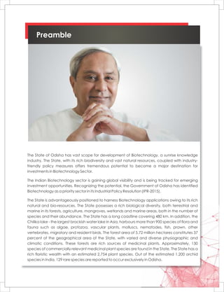 Preamble
The State of Odisha has vast scope for development of Biotechnology, a sunrise knowledge
industry. The State, with its rich biodiversity and vast natural resources, coupled with industry-
friendly policy measures offers tremendous potential to become a major destination for
investments in Biotechnology Sector.
The Indian Biotechnology sector is gaining global visibility and is being tracked for emerging
investment opportunities. Recognizing the potential, the Government of Odisha has identified
Biotechnology as a priority sector in its Industrial Policy Resolution (IPR-2015).
The State is advantageously positioned to harness Biotechnology applications owing to its rich
natural and bio-resources. The State possesses a rich biological diversity, both terrestrial and
marine in its forests, agriculture, mangroves, wetlands and marine areas, both in the number of
species and their abundance. The State has a long coastline covering 480 km. In addition, the
Chilika lake - the largest brackish water lake in Asia, harbours more than 900 species of flora and
fauna such as algae, protozoa, vascular plants, molluscs, nematodes, fish, prawn, other
vertebrates, migratory and resident birds. The forest area of 5.72 million hectares constitutes 37
percent of the geographical area of the State, with varied and diverse physiographic and
climatic conditions. These forests are rich sources of medicinal plants. Approximately, 130
species of commercially relevant medicinal plant species are found in the State. The State has a
rich floristic wealth with an estimated 2,754 plant species. Out of the estimated 1,200 orchid
species in India, 129 rare species are reported to occur exclusively in Odisha.
 