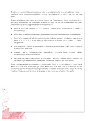 The Government of Odisha has already taken many initiatives for promoting Biotechnology in
the State. It had brought out the Biotechnology Vision Document in 2001 for the 10th five year
plan.
To promote higher education, accelerate Research & Development (R&D) and to create an
enabling environment for investments in Biotechnology Sector, the Government has been
implementing various programs and activities as follows:
• Provide financial support to R&D projects, strengthening infrastructure facilities in
Biotechnology.
• Provide financial support for holding workshops/symposia/conferences on Biotechnology.
• Provide Scholarships & Fellowships to University students, research scholars pursuing M.Sc. /
M.Tech. / Ph. D. / in Biotechnology and Emeritus Professors for short-term academic
assignments.
• Create infrastructure for Biotechnology Park/Marine Biotechnology Park/ Development of
Germplasm/Gene Bank.
• Conduct Skill & Entrepreneurship Development Programs (SEDP) through various
Biotechnology institutions of repute.
• Organize awareness development programs for showcasing the latest developments in the
sector through advertisement/road shows/distribution of brochures, booklets etc.
These initiatives would be expanded and given major thrust as part of this Biotechnology Policy
Resolution-2016. The Biotechnology Policy Resolution-2016 shall act as a catalyst in the
economic growth of Odisha creating models for scalability and replicability across the State
resulting in higher investments and large-scale employment opportunities in the State.
 