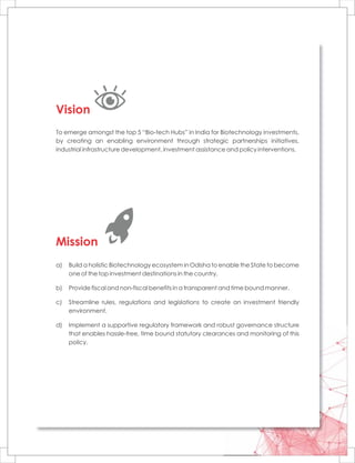 To emerge amongst the top 5 “Bio-tech Hubs” in India for Biotechnology investments,
by creating an enabling environment through strategic partnerships initiatives,
industrial infrastructure development, investment assistance and policy interventions.
Vision
Mission
a) Build a holistic Biotechnology ecosystem in Odisha to enable the State to become
one of the top investment destinations in the country.
b) Provide fiscal and non-fiscal benefits in a transparent and time bound manner.
c) Streamline rules, regulations and legislations to create an investment friendly
environment.
d) Implement a supportive regulatory framework and robust governance structure
that enables hassle-free, time bound statutory clearances and monitoring of this
policy.
 
