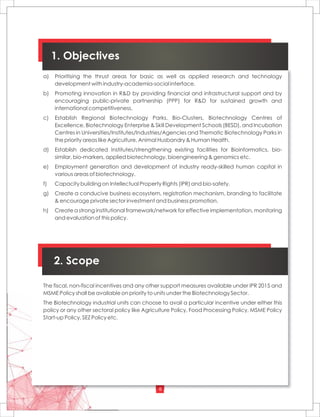 6
a) Prioritising the thrust areas for basic as well as applied research and technology
development with industry-academia-social interface.
b) Promoting innovation in R&D by providing financial and infrastructural support and by
encouraging public-private partnership (PPP) for R&D for sustained growth and
international competitiveness.
c) Establish Regional Biotechnology Parks, Bio-Clusters, Biotechnology Centres of
Excellence, Biotechnology Enterprise & Skill Development Schools (BESD), and Incubation
Centres in Universities/Institutes/Industries/Agencies and Thematic Biotechnology Parks in
the priority areas like Agriculture, Animal Husbandry & Human Health.
d) Establish dedicated Institutes/strengthening existing facilities for Bioinformatics, bio-
similar, bio-markers, applied biotechnology, bioengineering & genomics etc.
e) Employment generation and development of industry ready-skilled human capital in
various areas of biotechnology.
f) Capacity building on Intellectual Property Rights (IPR) and bio-safety.
g) Create a conducive business ecosystem, registration mechanism, branding to facilitate
& encourage private sector investment and business promotion.
h) Create a strong institutional framework/network for effective implementation, monitoring
and evaluation of this policy.
1. Objectives
2. Scope
The fiscal, non-fiscal incentives and any other support measures available under IPR 2015 and
MSME Policy shall be available on priority to units under the Biotechnology Sector.
The Biotechnology industrial units can choose to avail a particular incentive under either this
policy or any other sectoral policy like Agriculture Policy, Food Processing Policy, MSME Policy
Start-up Policy, SEZ Policy etc.
 