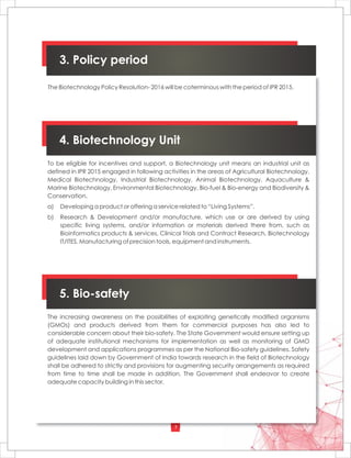 7
4. Biotechnology Unit
To be eligible for incentives and support, a Biotechnology unit means an industrial unit as
defined in IPR 2015 engaged in following activities in the areas of Agricultural Biotechnology,
Medical Biotechnology, Industrial Biotechnology, Animal Biotechnology, Aquaculture &
Marine Biotechnology, Environmental Biotechnology, Bio-fuel & Bio-energy and Biodiversity &
Conservation.
a) Developing a product or offering a service related to “Living Systems”.
b) Research & Development and/or manufacture, which use or are derived by using
specific living systems, and/or information or materials derived there from, such as
Bioinformatics products & services, Clinical Trials and Contract Research, Biotechnology
IT/ITES, Manufacturing of precision tools, equipment and instruments.
5. Bio-safety
The increasing awareness on the possibilities of exploiting genetically modified organisms
(GMOs) and products derived from them for commercial purposes has also led to
considerable concern about their bio-safety. The State Government would ensure setting up
of adequate institutional mechanisms for implementation as well as monitoring of GMO
development and applications programmes as per the National Bio-safety guidelines. Safety
guidelines laid down by Government of India towards research in the field of Biotechnology
shall be adhered to strictly and provisions for augmenting security arrangements as required
from time to time shall be made in addition. The Government shall endeavor to create
adequate capacity building in this sector.
The Biotechnology Policy Resolution- 2016 will be coterminous with the period of IPR 2015.
3. Policy period
 