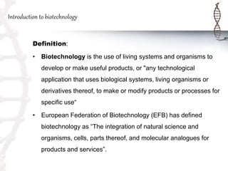 Introduction to biotechnology
Definition:
• Biotechnology is the use of living systems and organisms to
develop or make useful products, or "any technological
application that uses biological systems, living organisms or
derivatives thereof, to make or modify products or processes for
specific use“
• European Federation of Biotechnology (EFB) has defined
biotechnology as “The integration of natural science and
organisms, cells, parts thereof, and molecular analogues for
products and services”.
 