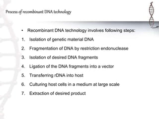 Process of recombinant DNA technology
• Recombinant DNA technology involves following steps:
1. Isolation of genetic material DNA
2. Fragmentation of DNA by restriction endonuclease
3. Isolation of desired DNA fragments
4. Ligation of the DNA fragments into a vector
5. Transferring rDNA into host
6. Culturing host cells in a medium at large scale
7. Extraction of desired product
 