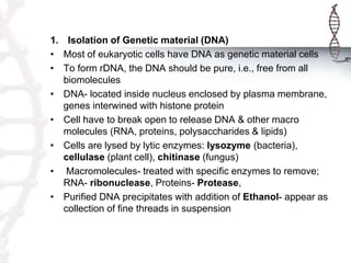 1. Isolation of Genetic material (DNA)
• Most of eukaryotic cells have DNA as genetic material cells
• To form rDNA, the DNA should be pure, i.e., free from all
biomolecules
• DNA- located inside nucleus enclosed by plasma membrane,
genes interwined with histone protein
• Cell have to break open to release DNA & other macro
molecules (RNA, proteins, polysaccharides & lipids)
• Cells are lysed by lytic enzymes: lysozyme (bacteria),
cellulase (plant cell), chitinase (fungus)
• Macromolecules- treated with specific enzymes to remove;
RNA- ribonuclease, Proteins- Protease,
• Purified DNA precipitates with addition of Ethanol- appear as
collection of fine threads in suspension
 
