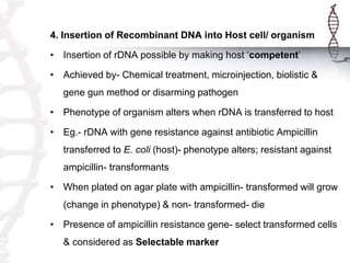 4. Insertion of Recombinant DNA into Host cell/ organism
• Insertion of rDNA possible by making host ‘competent’
• Achieved by- Chemical treatment, microinjection, biolistic &
gene gun method or disarming pathogen
• Phenotype of organism alters when rDNA is transferred to host
• Eg.- rDNA with gene resistance against antibiotic Ampicillin
transferred to E. coli (host)- phenotype alters; resistant against
ampicillin- transformants
• When plated on agar plate with ampicillin- transformed will grow
(change in phenotype) & non- transformed- die
• Presence of ampicillin resistance gene- select transformed cells
& considered as Selectable marker
 