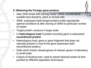 5. Obtaining the Foreign gene product
• Alien DNA binds with cloning vector- rDNA, transferred to
suitable host (bacteria, plant or animal cell)
• rDNA- expresses itself (target protein) under appropriate
optimal conditions & after cloning of rDNA to particular number
of copies
• Target protein- produce in large scale
• In heterologous host if protein encoding gene is expressed-
recombinant protein
• Heterologous host- gene or gene fragment that does not
naturally present in host & the gene expresses itself
(recombinant protein)
• Cells which harbor cloned genes of interest- grown in laboratory
in small scale
• Culture of dividing host- used to extract desired protein & then
purified by different separation techniques
 