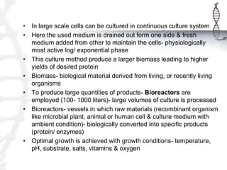 • In large scale cells can be cultured in continuous culture system
• Here the used medium is drained out form one side & fresh
medium added from other to maintain the cells- physiologically
most active log/ exponential phase
• This culture method produce a larger biomass leading to higher
yields of desired protein
• Biomass- biological material derived from living, or recently living
organisms
• To produce large quantities of products- Bioreactors are
employed (100- 1000 liters)- large volumes of culture is processed
• Bioreactors- vessels in which raw materials (recombinant organism
like microbial plant, animal or human cell & culture medium with
ambient condition)- biologically converted into specific products
(protein/ enzymes)
• Optimal growth is achieved with growth conditions- temperature,
pH, substrate, salts, vitamins & oxygen
 