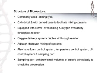 Structure of Bioreactors:
• Commonly used- stirring type
• Cylindrical & with curved base to facilitate mixing contents
• Equipped with stirrer- even mixing & oxygen availability
throughout reactor
• Oxygen delivery system- bubble air through reactor
• Agitator- thorough mixing of contents
• Also have foam control system, temperature control system, pH
control system & sampling port
• Sampling port- withdraw small volumes of culture periodically to
check the progression
 