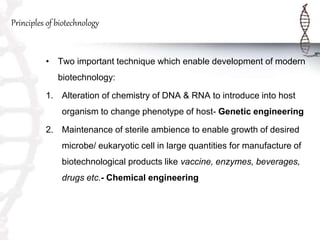 Principles of biotechnology
• Two important technique which enable development of modern
biotechnology:
1. Alteration of chemistry of DNA & RNA to introduce into host
organism to change phenotype of host- Genetic engineering
2. Maintenance of sterile ambience to enable growth of desired
microbe/ eukaryotic cell in large quantities for manufacture of
biotechnological products like vaccine, enzymes, beverages,
drugs etc.- Chemical engineering
 