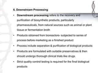 6. Downstream Processing
• Downstream processing refers to the recovery and
purification of biosynthetic products, particularly
pharmaceuticals, from natural sources such as animal or plant
tissue or fermentation broth
• Products obtained from bioreactors- subjected to series of
process before marketing as a finished product
• Process include separation & purification of biological products
• Products are formulated with suitable preservatives & then
should undergo thorough clinical trials like drugs
• Strict quality control testing is required for the final biological
products
 