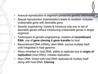 • Asexual reproduction in organism preserves genetic information
• Sexual reproduction (hybridization) leads to variation- includes
undesirable gene with desirable gene
• Genetic engineering- isolate & introduce only one or set of
desirable genes without introducing undesirable genes in target
organism
• Techniques of genetic engineering- creation of recombinant
DNA, use of gene cloning & gene transfer to host
• Recombinant DNA (rDNA)/ alien DNA- cannot multiply itself
until integrated in host genome
• When inherited in host DNA- ability to replicate due to origin of
replication (host DNA)- initiates replication
• Alien DNA- linked with host DNA replicates & multiply itself
along with host DNA- Cloning
 