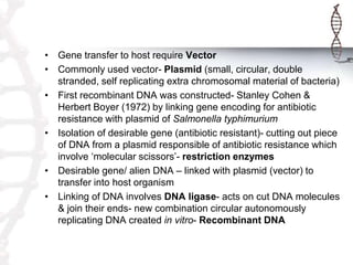 • Gene transfer to host require Vector
• Commonly used vector- Plasmid (small, circular, double
stranded, self replicating extra chromosomal material of bacteria)
• First recombinant DNA was constructed- Stanley Cohen &
Herbert Boyer (1972) by linking gene encoding for antibiotic
resistance with plasmid of Salmonella typhimurium
• Isolation of desirable gene (antibiotic resistant)- cutting out piece
of DNA from a plasmid responsible of antibiotic resistance which
involve ‘molecular scissors’- restriction enzymes
• Desirable gene/ alien DNA – linked with plasmid (vector) to
transfer into host organism
• Linking of DNA involves DNA ligase- acts on cut DNA molecules
& join their ends- new combination circular autonomously
replicating DNA created in vitro- Recombinant DNA
 