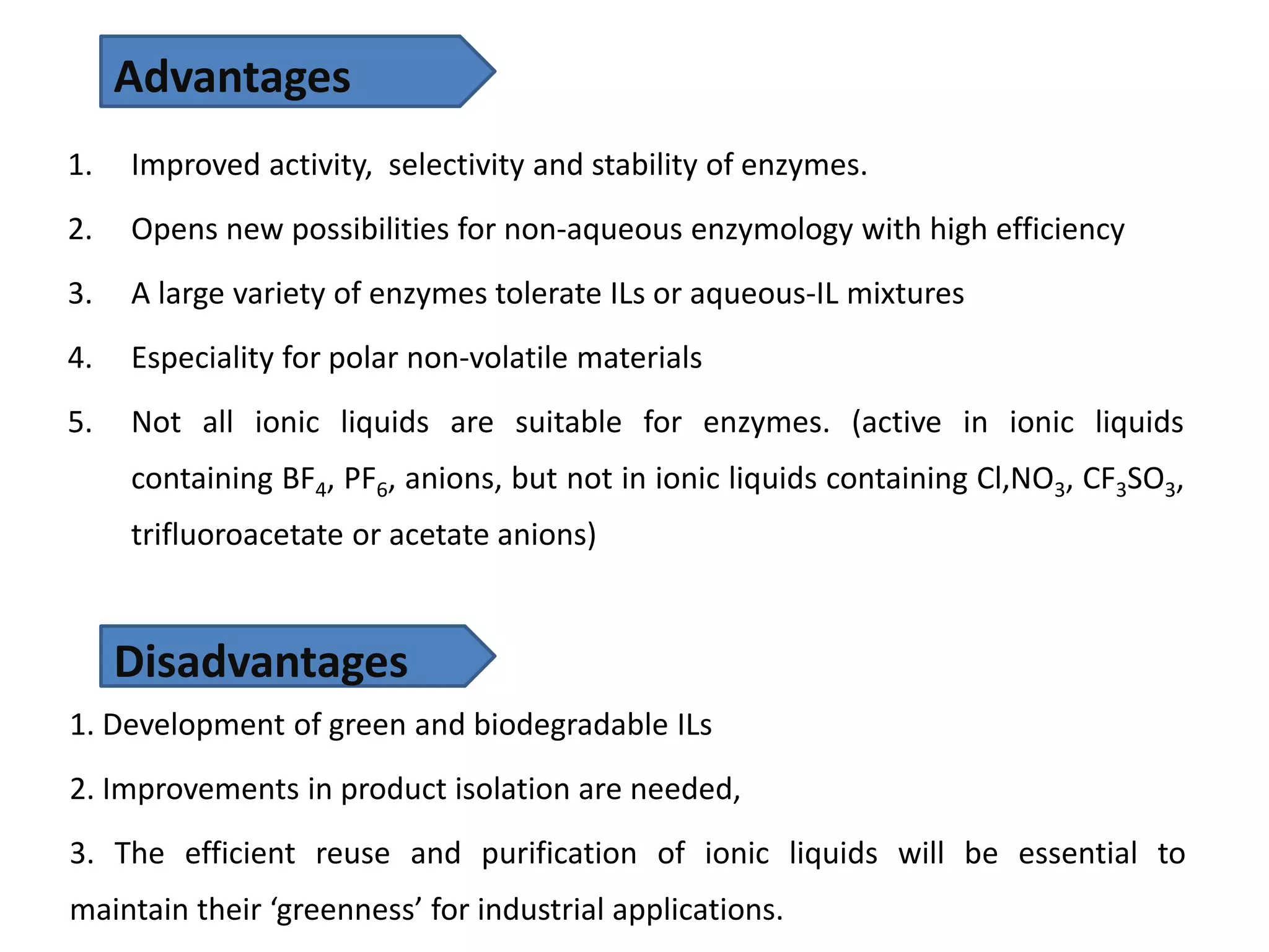 1. Improved activity, selectivity and stability of enzymes.
2. Opens new possibilities for non-aqueous enzymology with high efficiency
3. A large variety of enzymes tolerate ILs or aqueous-IL mixtures
4. Especiality for polar non-volatile materials
5. Not all ionic liquids are suitable for enzymes. (active in ionic liquids
containing BF4, PF6, anions, but not in ionic liquids containing Cl,NO3, CF3SO3,
trifluoroacetate or acetate anions)
Advantages
Disadvantages
1. Development of green and biodegradable ILs
2. Improvements in product isolation are needed,
3. The efficient reuse and purification of ionic liquids will be essential to
maintain their ‘greenness’ for industrial applications.
 