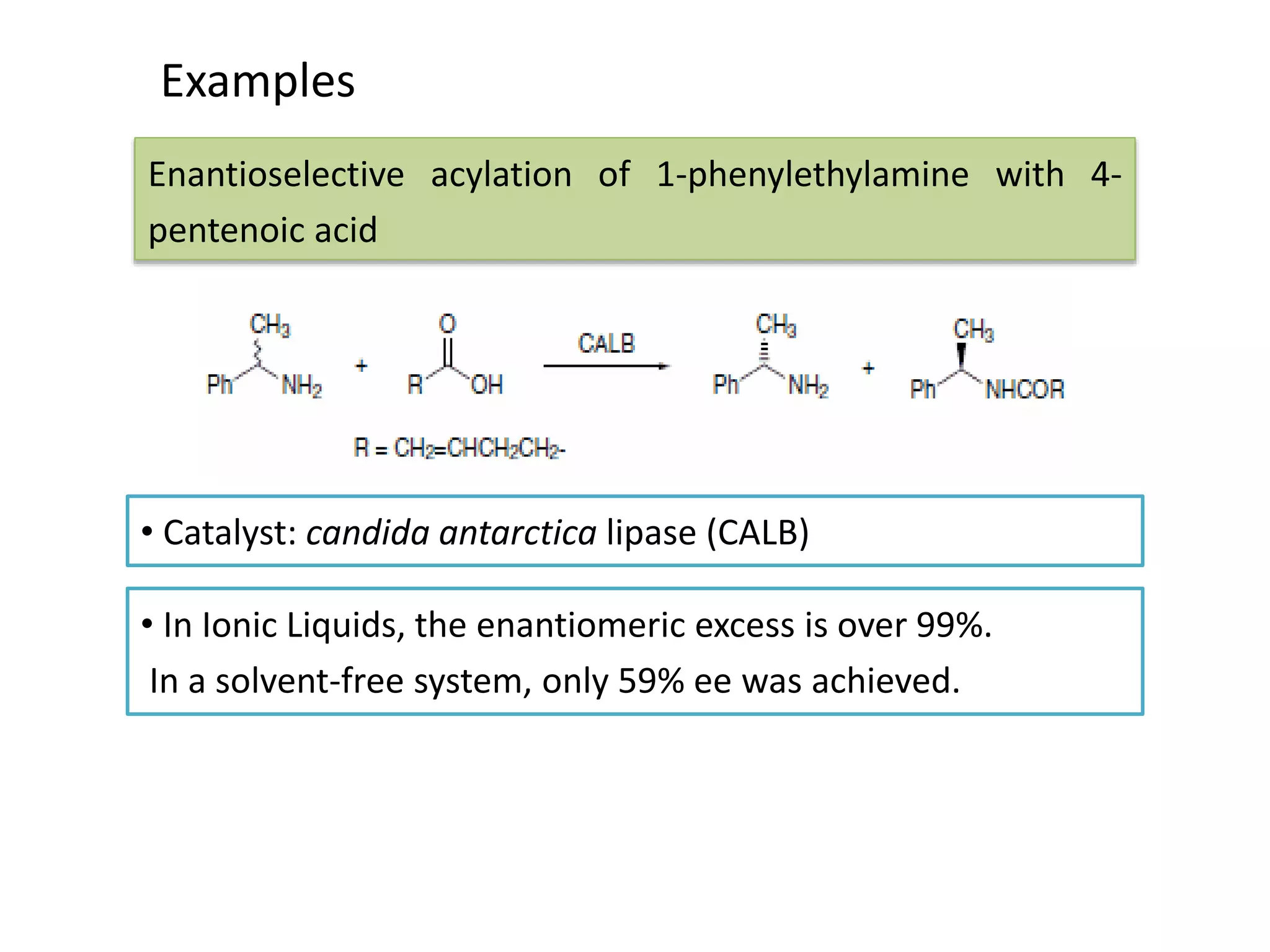 Examples
• Catalyst: candida antarctica lipase (CALB)
Enantioselective acylation of 1-phenylethylamine with 4-
pentenoic acid
• In Ionic Liquids, the enantiomeric excess is over 99%.
In a solvent-free system, only 59% ee was achieved.
 
