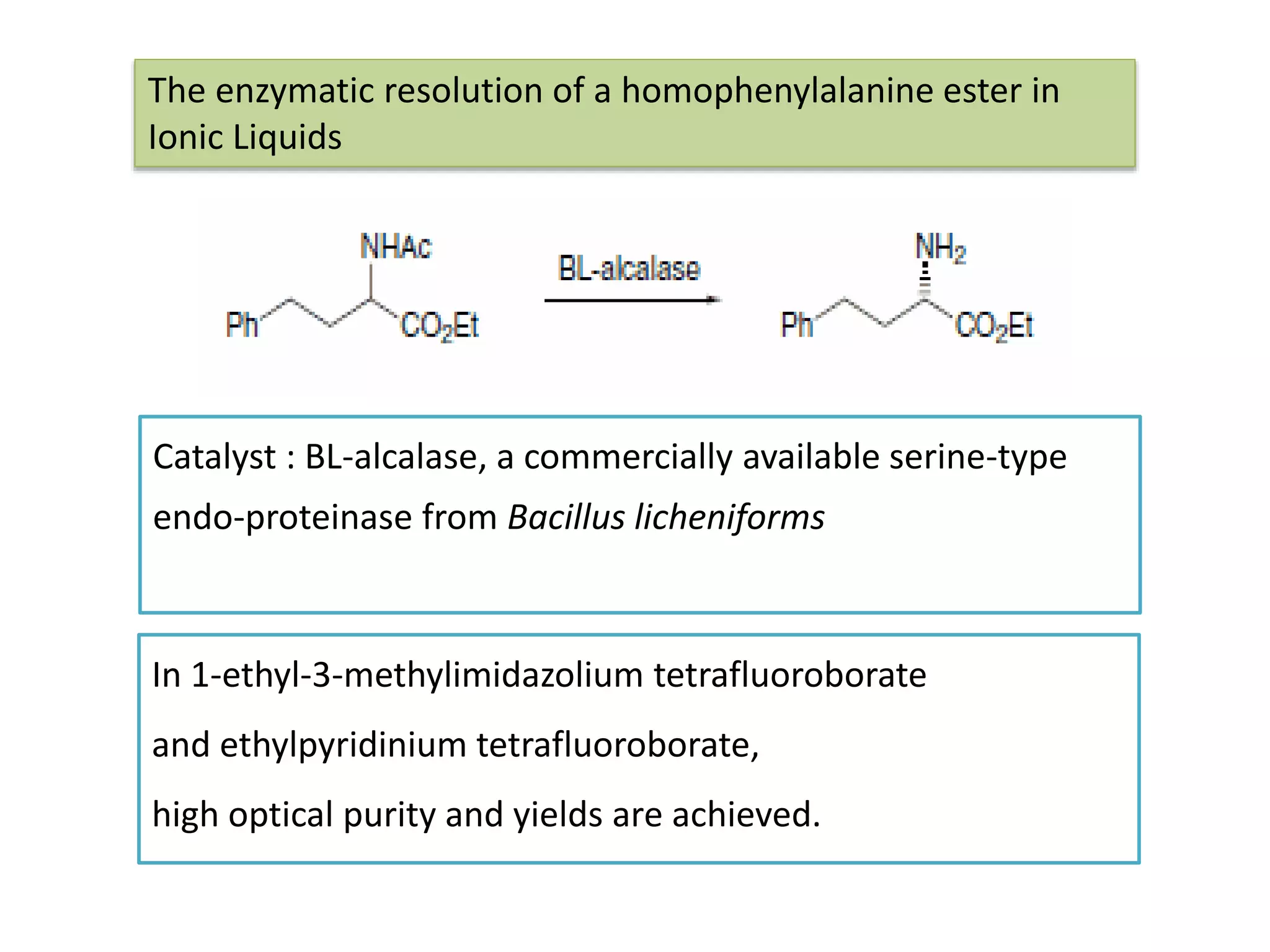 In 1-ethyl-3-methylimidazolium tetrafluoroborate
and ethylpyridinium tetrafluoroborate,
high optical purity and yields are achieved.
The enzymatic resolution of a homophenylalanine ester in
Ionic Liquids
Catalyst : BL-alcalase, a commercially available serine-type
endo-proteinase from Bacillus licheniforms
 