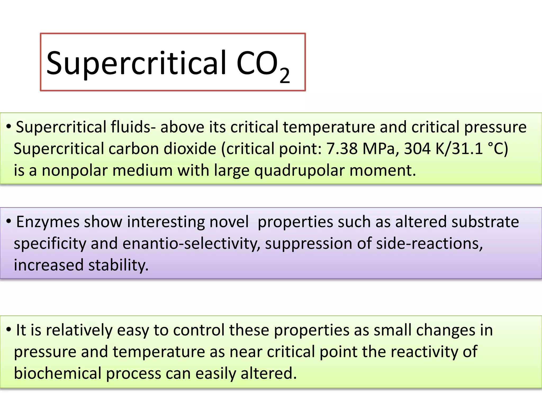 Supercritical CO2
• Supercritical fluids- above its critical temperature and critical pressure
Supercritical carbon dioxide (critical point: 7.38 MPa, 304 K/31.1 °C)
is a nonpolar medium with large quadrupolar moment.
• Enzymes show interesting novel properties such as altered substrate
specificity and enantio-selectivity, suppression of side-reactions,
increased stability.
• It is relatively easy to control these properties as small changes in
pressure and temperature as near critical point the reactivity of
biochemical process can easily altered.
 