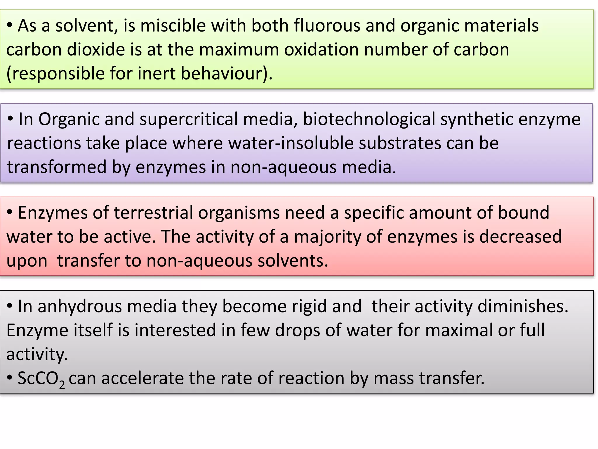 • As a solvent, is miscible with both fluorous and organic materials
carbon dioxide is at the maximum oxidation number of carbon
(responsible for inert behaviour).
• In Organic and supercritical media, biotechnological synthetic enzyme
reactions take place where water-insoluble substrates can be
transformed by enzymes in non-aqueous media.
• In anhydrous media they become rigid and their activity diminishes.
Enzyme itself is interested in few drops of water for maximal or full
activity.
• ScCO2 can accelerate the rate of reaction by mass transfer.
• Enzymes of terrestrial organisms need a specific amount of bound
water to be active. The activity of a majority of enzymes is decreased
upon transfer to non-aqueous solvents.
 