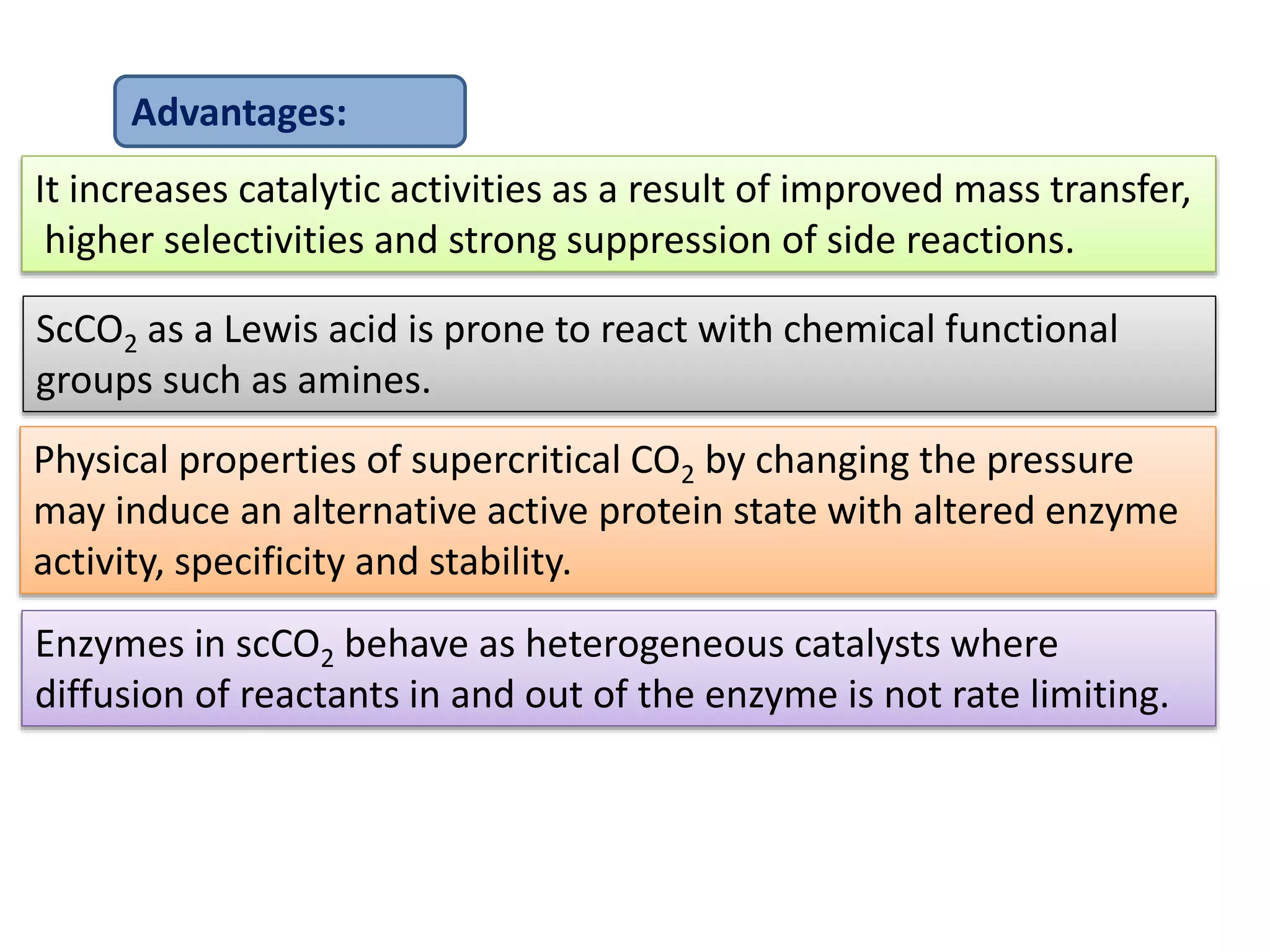 Enzymes in scCO2 behave as heterogeneous catalysts where
diffusion of reactants in and out of the enzyme is not rate limiting.
Advantages:
It increases catalytic activities as a result of improved mass transfer,
higher selectivities and strong suppression of side reactions.
ScCO2 as a Lewis acid is prone to react with chemical functional
groups such as amines.
Physical properties of supercritical CO2 by changing the pressure
may induce an alternative active protein state with altered enzyme
activity, specificity and stability.
 