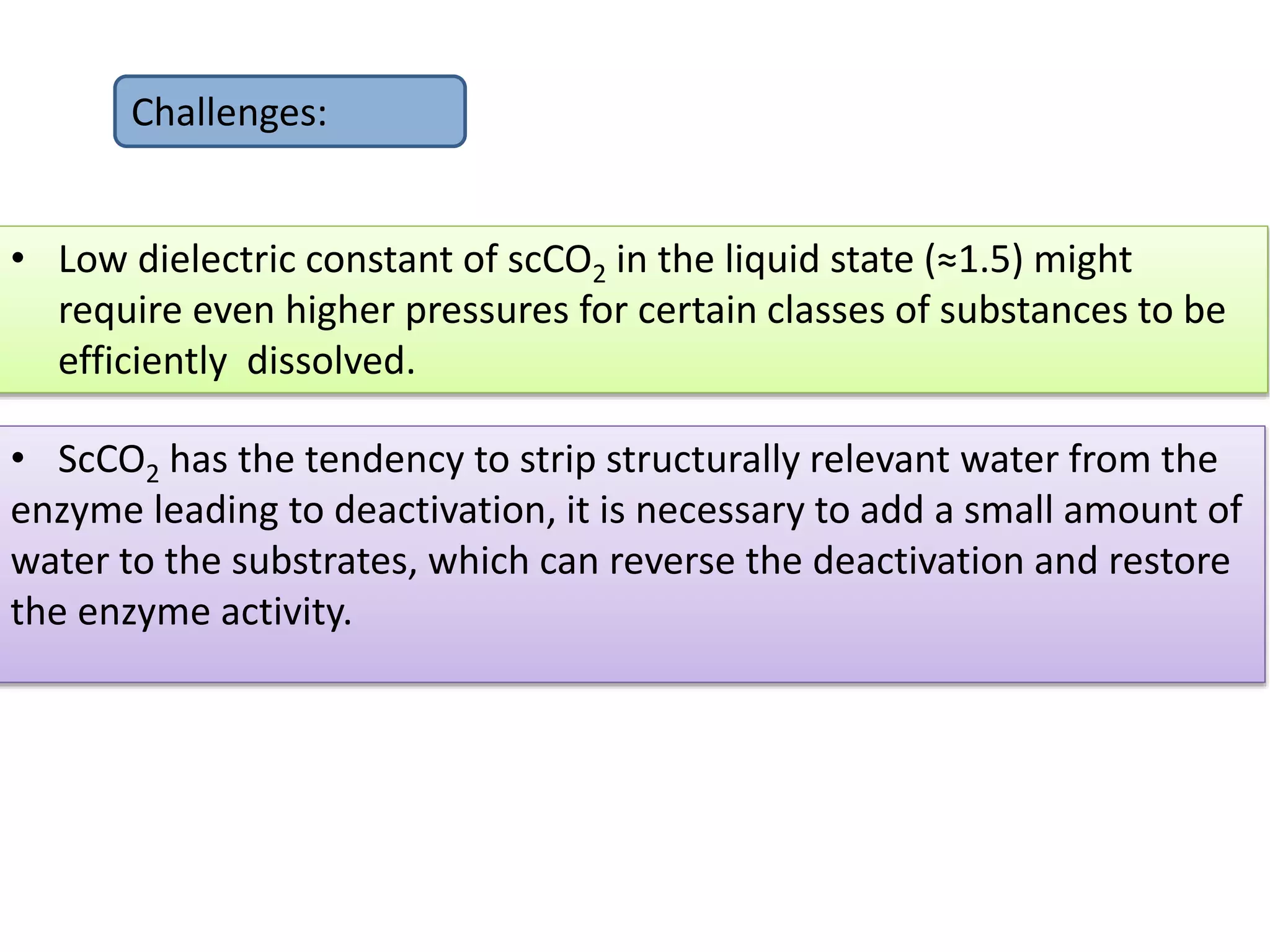 • ScCO2 has the tendency to strip structurally relevant water from the
enzyme leading to deactivation, it is necessary to add a small amount of
water to the substrates, which can reverse the deactivation and restore
the enzyme activity.
Challenges:
• Low dielectric constant of scCO2 in the liquid state (≈1.5) might
require even higher pressures for certain classes of substances to be
efficiently dissolved.
 