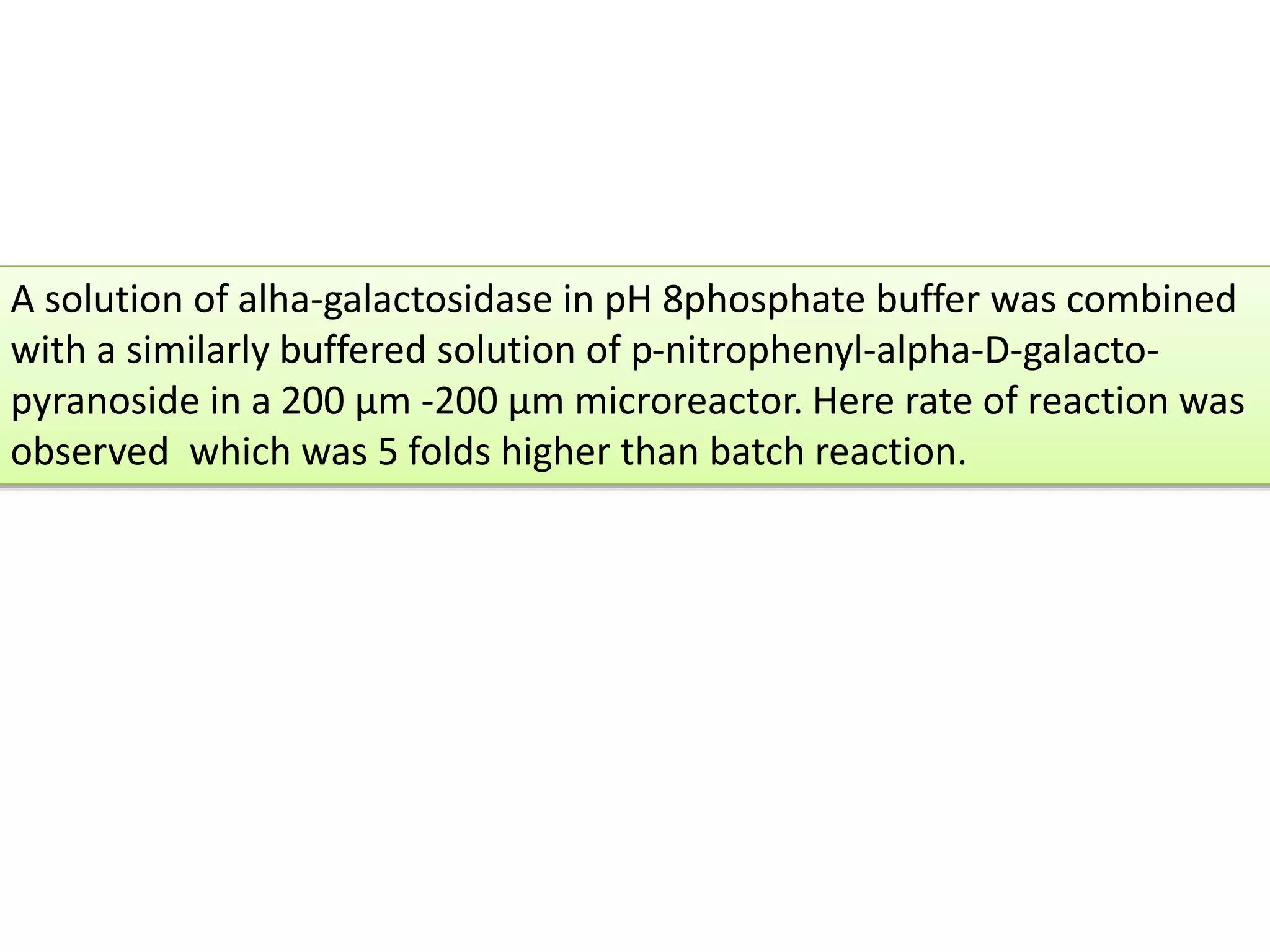 A solution of alha-galactosidase in pH 8phosphate buffer was combined
with a similarly buffered solution of p-nitrophenyl-alpha-D-galacto-
pyranoside in a 200 μm -200 μm microreactor. Here rate of reaction was
observed which was 5 folds higher than batch reaction.
 