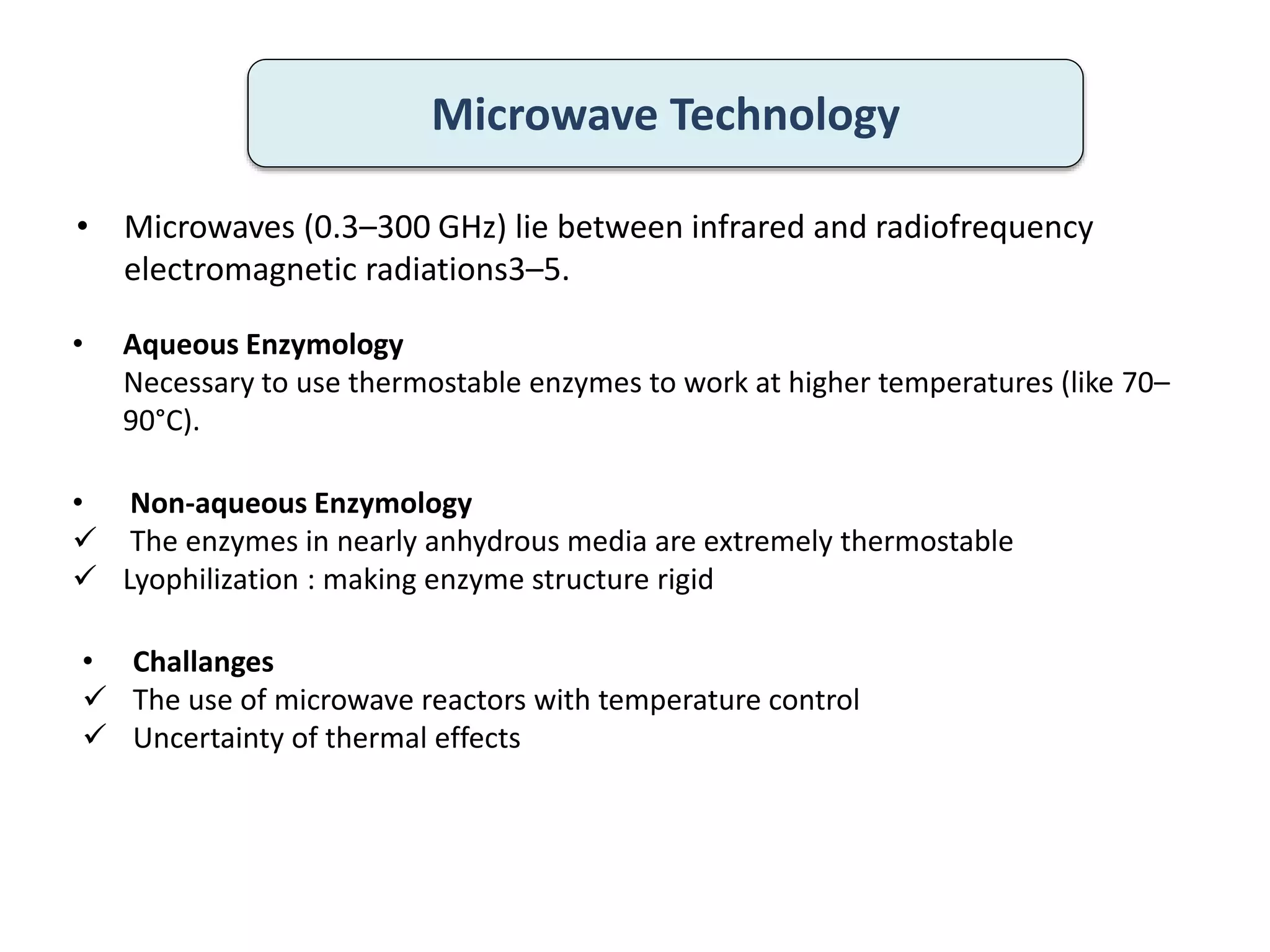 • Microwaves (0.3–300 GHz) lie between infrared and radiofrequency
electromagnetic radiations3–5.
Microwave Technology
• Aqueous Enzymology
Necessary to use thermostable enzymes to work at higher temperatures (like 70–
90°C).
• Non-aqueous Enzymology
 The enzymes in nearly anhydrous media are extremely thermostable
 Lyophilization : making enzyme structure rigid
• Challanges
 The use of microwave reactors with temperature control
 Uncertainty of thermal effects
 