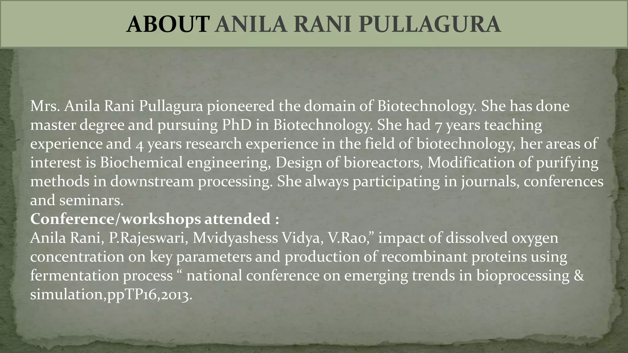 ABOUT ANILA RANI PULLAGURA
Mrs. Anila Rani Pullagura pioneered the domain of Biotechnology. She has done
master degree and pursuing PhD in Biotechnology. She had 7 years teaching
experience and 4 years research experience in the field of biotechnology, her areas of
interest is Biochemical engineering, Design of bioreactors, Modification of purifying
methods in downstream processing. She always participating in journals, conferences
and seminars.
Conference/workshops attended :
Anila Rani, P.Rajeswari, Mvidyashess Vidya, V.Rao,” impact of dissolved oxygen
concentration on key parameters and production of recombinant proteins using
fermentation process “ national conference on emerging trends in bioprocessing &
simulation,ppTP16,2013.
 