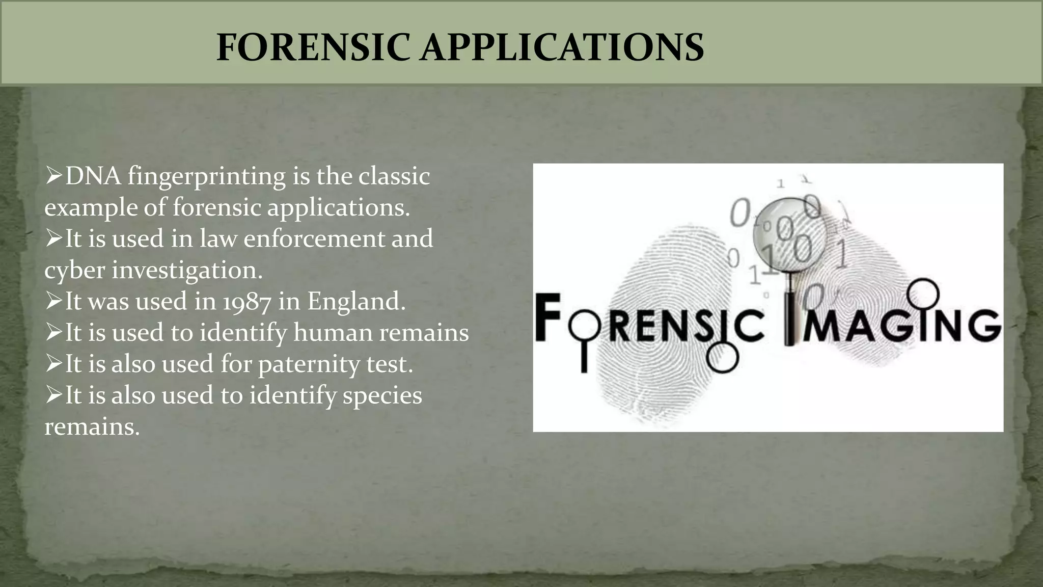 FORENSIC APPLICATIONS
DNA fingerprinting is the classic
example of forensic applications.
It is used in law enforcement and
cyber investigation.
It was used in 1987 in England.
It is used to identify human remains
It is also used for paternity test.
It is also used to identify species
remains.
 